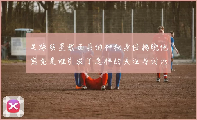 足球明星戴面具的神秘身份揭晓他究竟是谁引发了怎样的关注与讨论