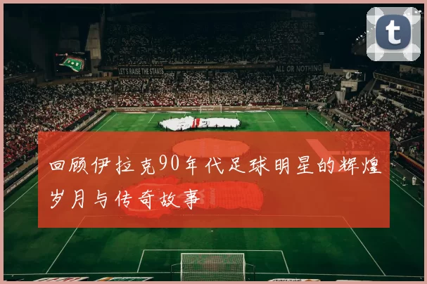 回顾伊拉克90年代足球明星的辉煌岁月与传奇故事