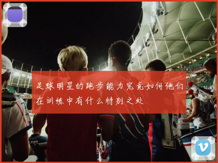 足球明星的跑步能力究竟如何他们在训练中有什么特别之处