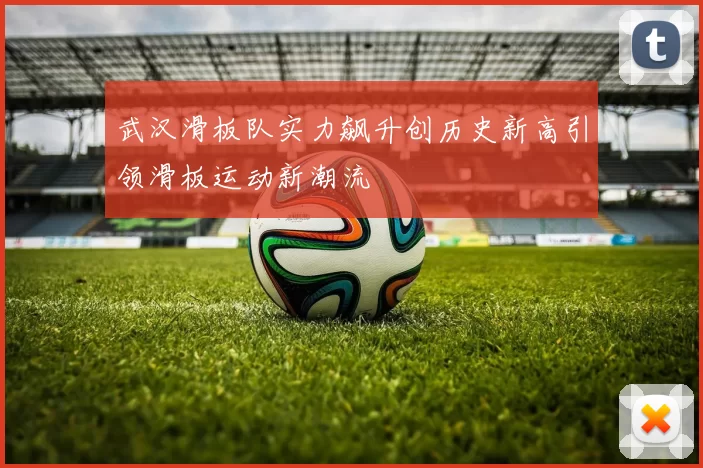 武汉滑板队实力飙升创历史新高引领滑板运动新潮流