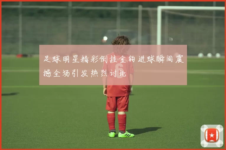 足球明星精彩倒挂金钩进球瞬间震撼全场引发热烈讨论