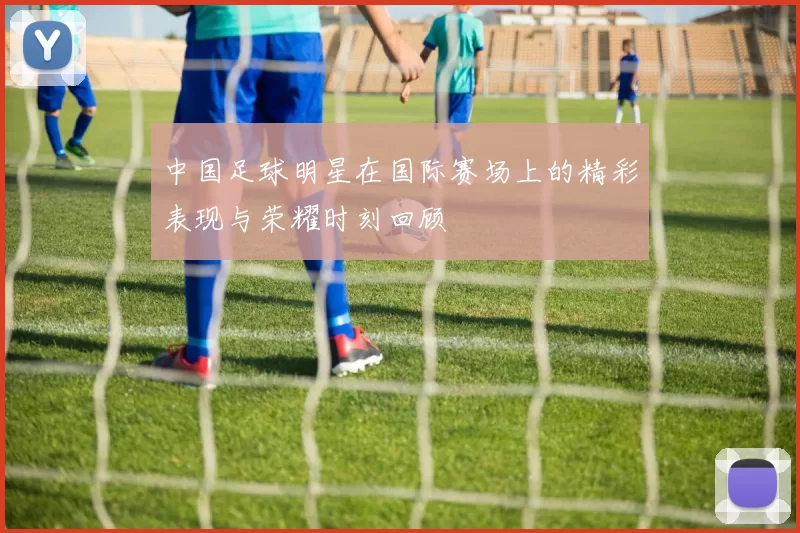 中国足球明星在国际赛场上的精彩表现与荣耀时刻回顾