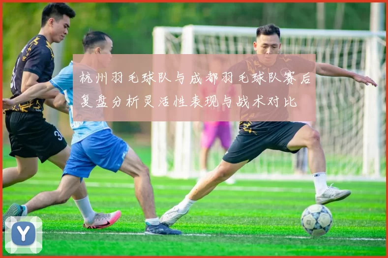 杭州羽毛球队与成都羽毛球队赛后复盘分析灵活性表现与战术对比