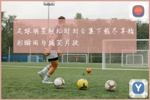 足球明星轻松时刻合集下载尽享精彩瞬间与搞笑片段