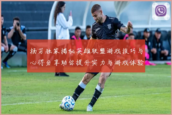 杨芳独家揭秘英雄联盟游戏技巧与心得分享助你提升实力与游戏体验
