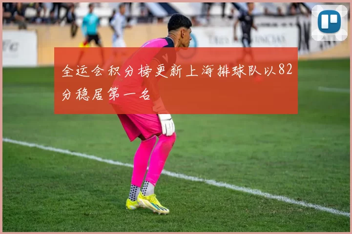 全运会积分榜更新上海排球队以82分稳居第一名