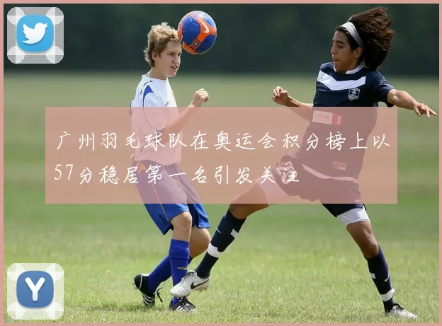 广州羽毛球队在奥运会积分榜上以57分稳居第一名引发关注