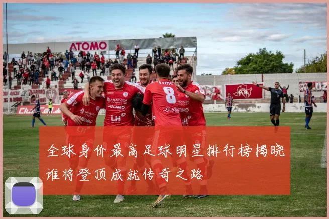 全球身价最高足球明星排行榜揭晓谁将登顶成就传奇之路