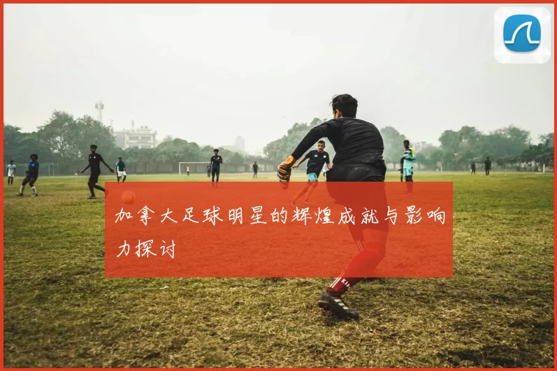 加拿大足球明星的辉煌成就与影响力探讨