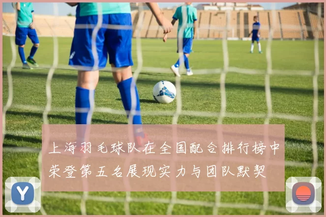 上海羽毛球队在全国配合排行榜中荣登第五名展现实力与团队默契