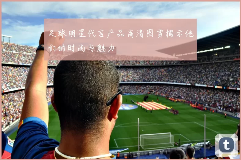 足球明星代言产品高清图赏揭示他们的时尚与魅力