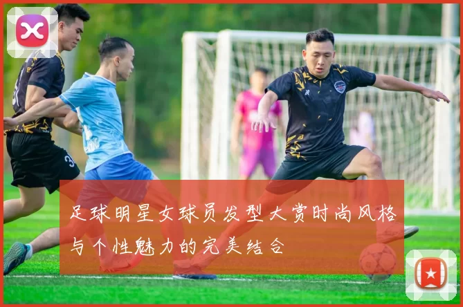 足球明星女球员发型大赏时尚风格与个性魅力的完美结合