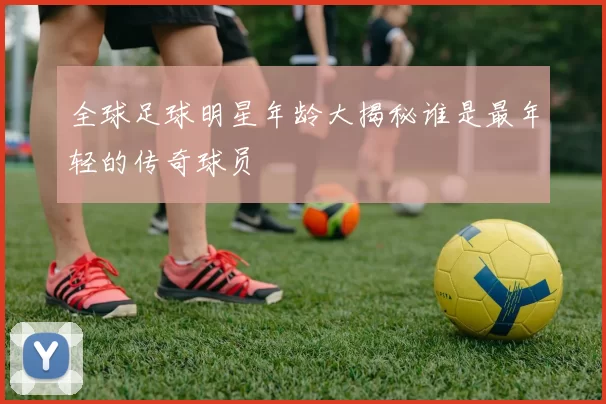 全球足球明星年龄大揭秘谁是最年轻的传奇球员