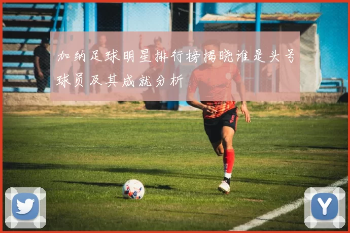 加纳足球明星排行榜揭晓谁是头号球员及其成就分析