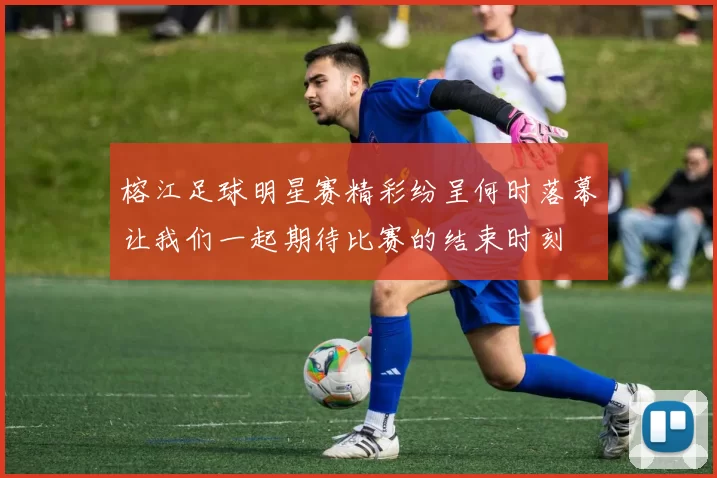 榕江足球明星赛精彩纷呈何时落幕让我们一起期待比赛的结束时刻