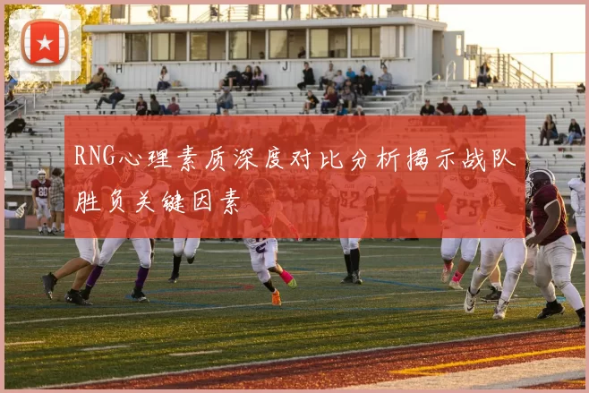 RNG心理素质深度对比分析揭示战队胜负关键因素