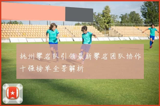 杭州攀岩队引领最新攀岩团队协作十强榜单全景解析
