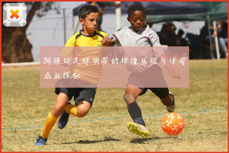 阿根廷足球明星的辉煌历程与传奇成就探秘