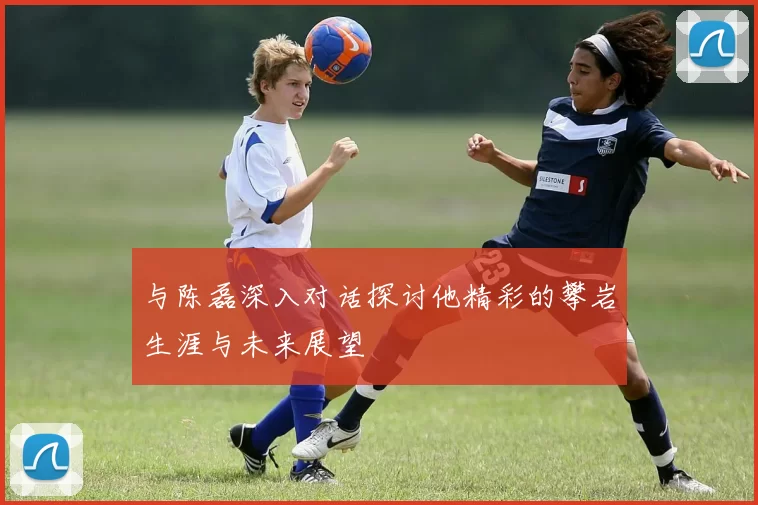与陈磊深入对话探讨他精彩的攀岩生涯与未来展望
