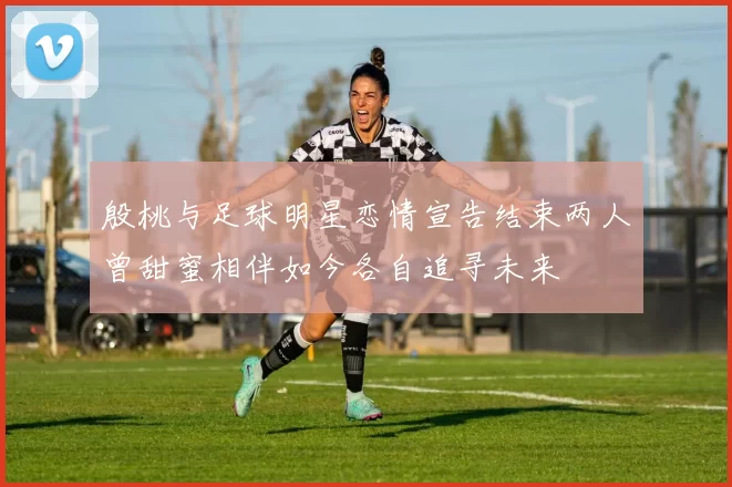 殷桃与足球明星恋情宣告结束两人曾甜蜜相伴如今各自追寻未来