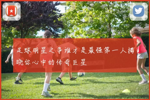足球明星之争谁才是最强第一人揭晓你心中的传奇巨星