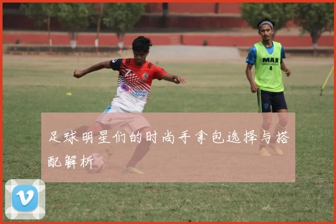 足球明星们的时尚手拿包选择与搭配解析