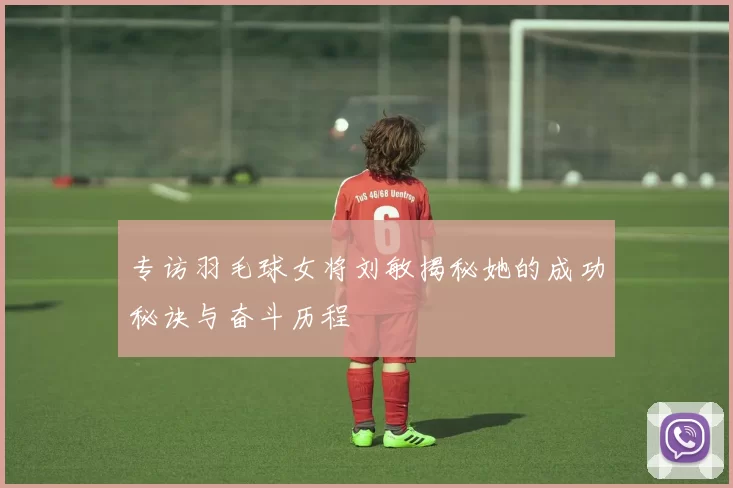 专访羽毛球女将刘敏揭秘她的成功秘诀与奋斗历程