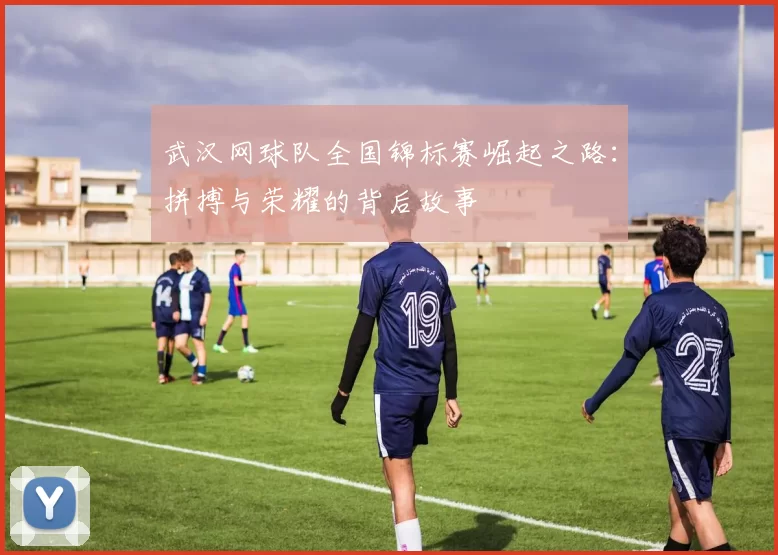 武汉网球队全国锦标赛崛起之路：拼搏与荣耀的背后故事