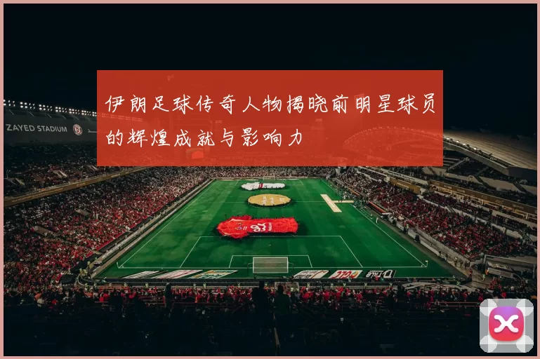 伊朗足球传奇人物揭晓前明星球员的辉煌成就与影响力