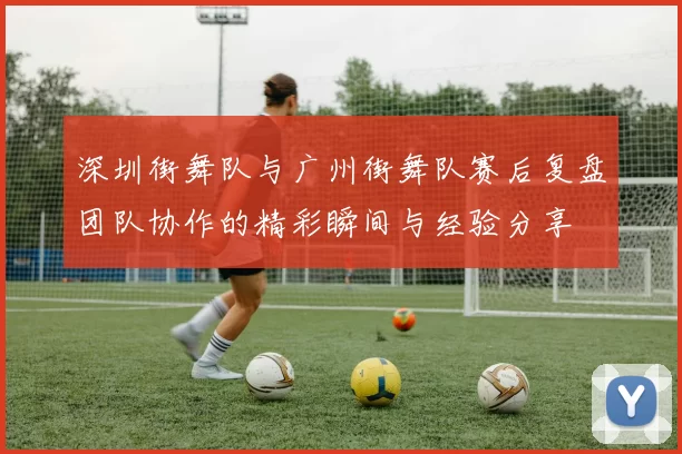 深圳街舞队与广州街舞队赛后复盘团队协作的精彩瞬间与经验分享