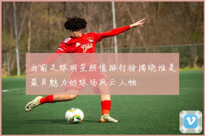当前足球明星颜值排行榜揭晓谁是最具魅力的球场风云人物