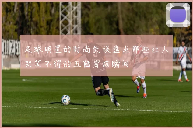 足球明星的时尚失误盘点那些让人哭笑不得的丑陋穿搭瞬间