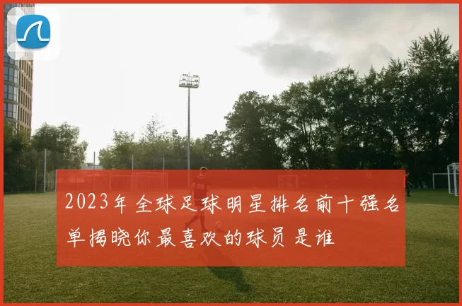 2023年全球足球明星排名前十强名单揭晓你最喜欢的球员是谁