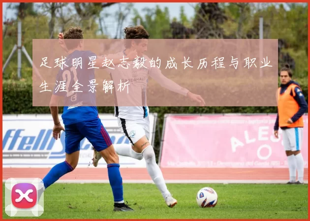 足球明星赵志毅的成长历程与职业生涯全景解析