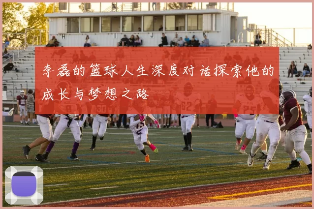李磊的篮球人生深度对话探索他的成长与梦想之路