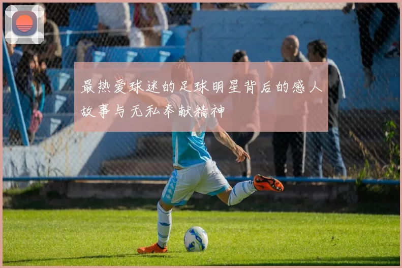 最热爱球迷的足球明星背后的感人故事与无私奉献精神
