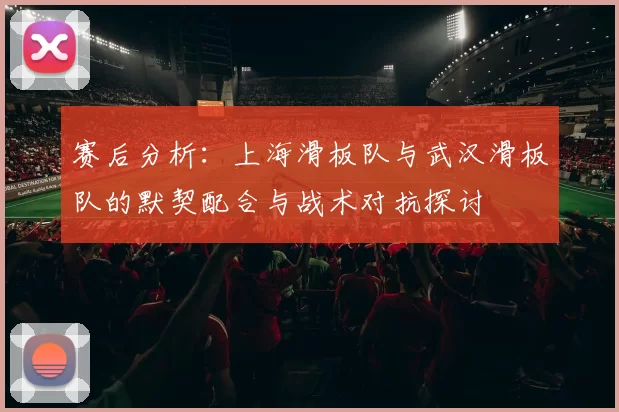 赛后分析：上海滑板队与武汉滑板队的默契配合与战术对抗探讨