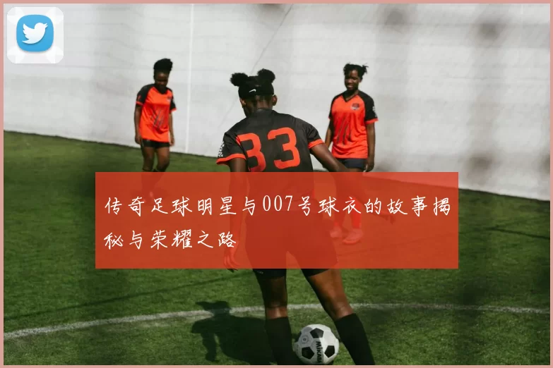 传奇足球明星与007号球衣的故事揭秘与荣耀之路