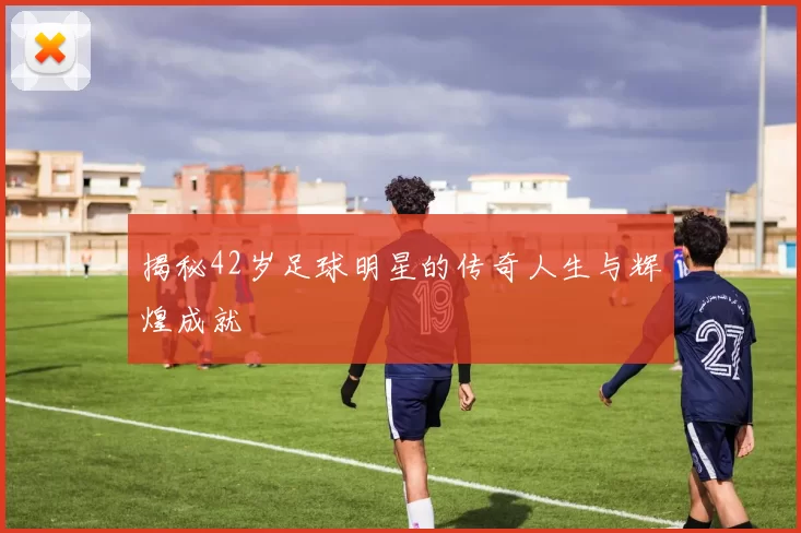 揭秘42岁足球明星的传奇人生与辉煌成就