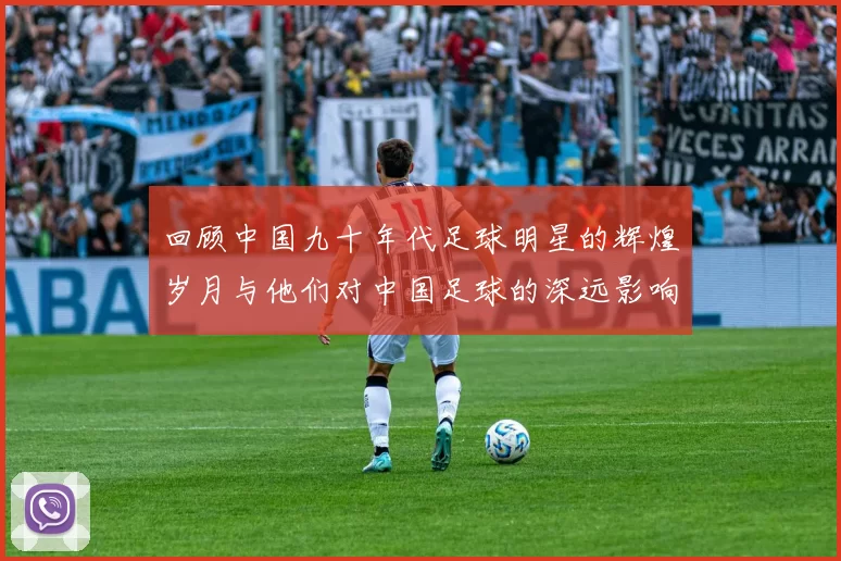 回顾中国九十年代足球明星的辉煌岁月与他们对中国足球的深远影响