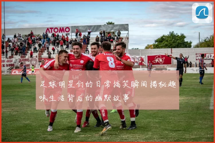 足球明星们的日常搞笑瞬间揭秘趣味生活背后的幽默故事