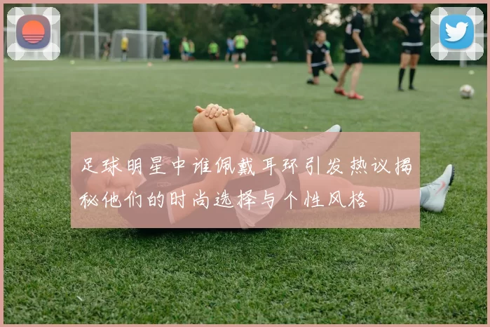 足球明星中谁佩戴耳环引发热议揭秘他们的时尚选择与个性风格