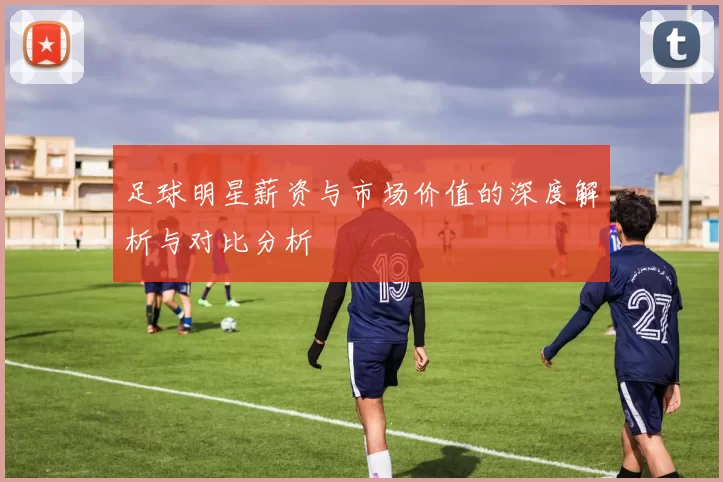 足球明星薪资与市场价值的深度解析与对比分析