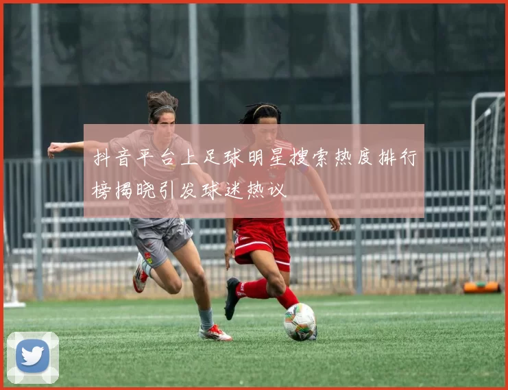 抖音平台上足球明星搜索热度排行榜揭晓引发球迷热议