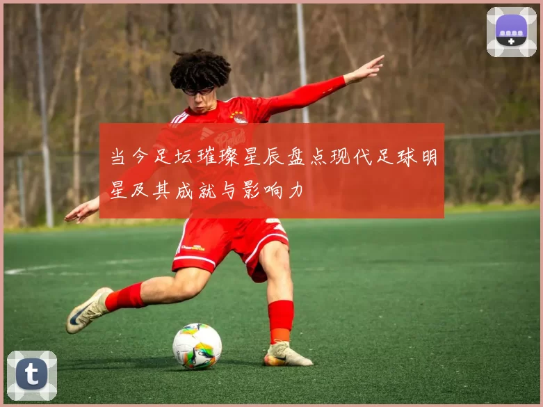 当今足坛璀璨星辰盘点现代足球明星及其成就与影响力