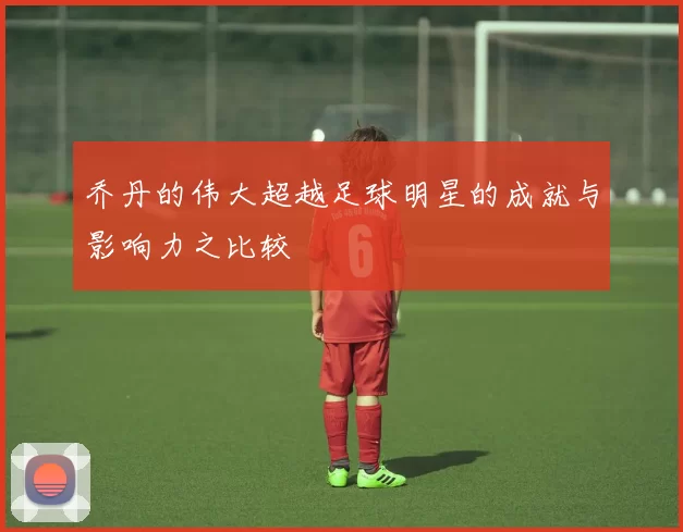 乔丹的伟大超越足球明星的成就与影响力之比较