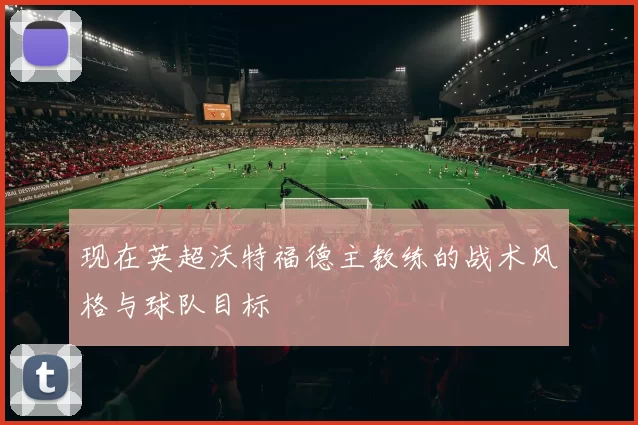 现在英超沃特福德主教练的战术风格与球队目标