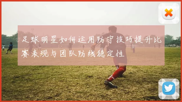 足球明星如何运用防守技巧提升比赛表现与团队防线稳定性