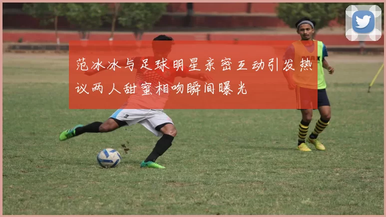 范冰冰与足球明星亲密互动引发热议两人甜蜜相吻瞬间曝光