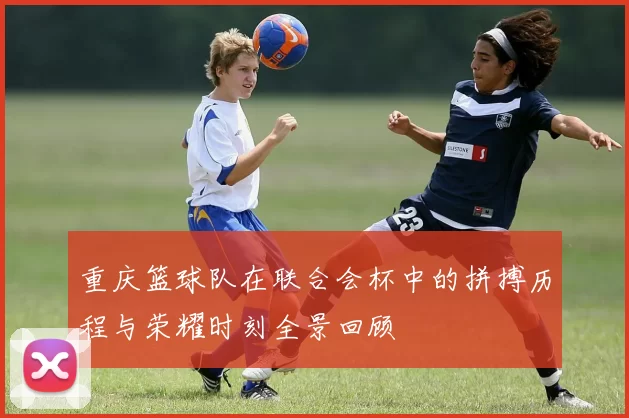 重庆篮球队在联合会杯中的拼搏历程与荣耀时刻全景回顾
